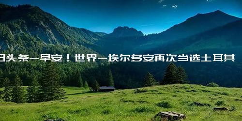 今日头条-早安！世界-埃尔多安再次当选土耳其总统；美议员 俄罗斯人死亡证明援乌成功